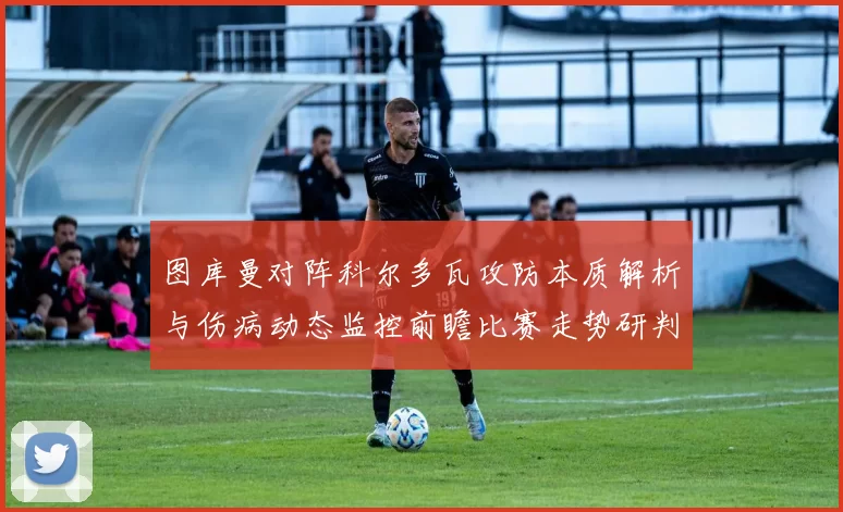 图库曼对阵科尔多瓦攻防本质解析与伤病动态监控前瞻比赛走势研判